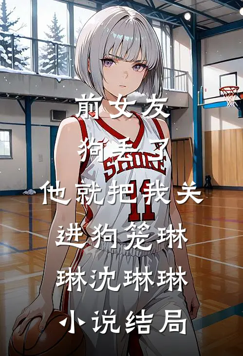 前女友狗丢了，他就把我关进狗笼琳琳沈琳琳小说结局