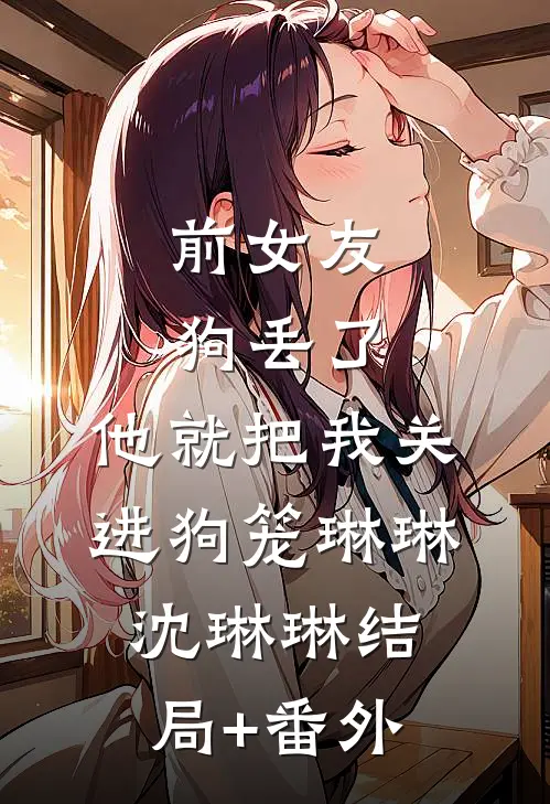 前女友狗丢了，他就把我关进狗笼琳琳沈琳琳结局+番外