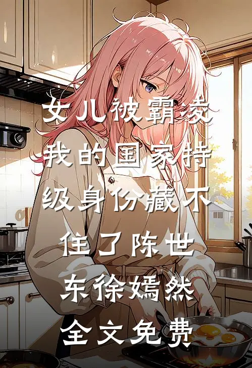 女儿被霸凌，我的国家特级身份藏不住了陈世东徐嫣然全文免费