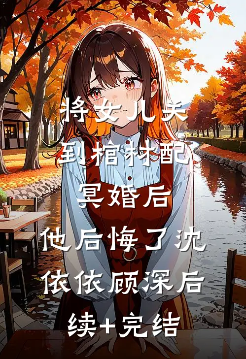 将女儿关到棺材配冥婚后，他后悔了沈依依顾深后续+完结