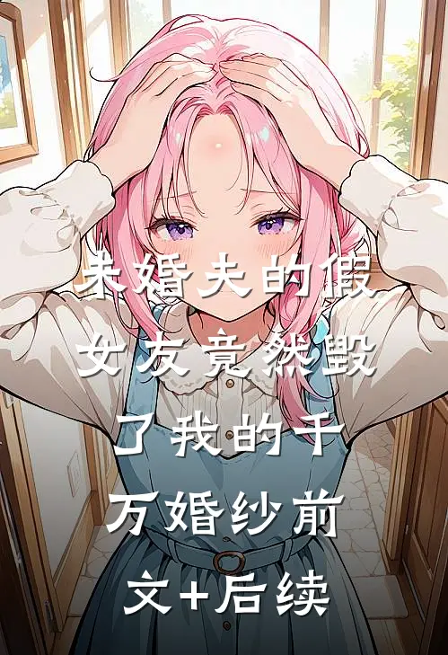 未婚夫的假女友竟然毁了我的千万婚纱前文+后续