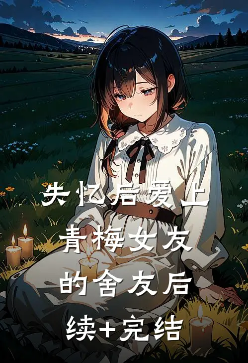 失忆后爱上青梅女友的舍友后续+完结