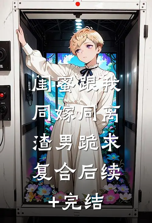 闺蜜跟我同嫁同离，渣男跪求复合后续+完结