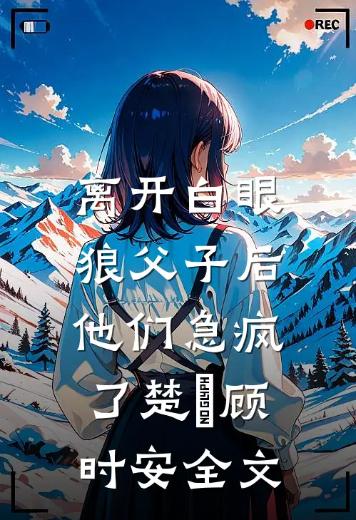 离开白眼狼父子后，他们急疯了楚玥顾时安全文