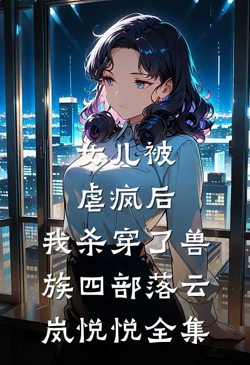 女儿被虐疯后，我杀穿了兽族四部落云岚悦悦 全集