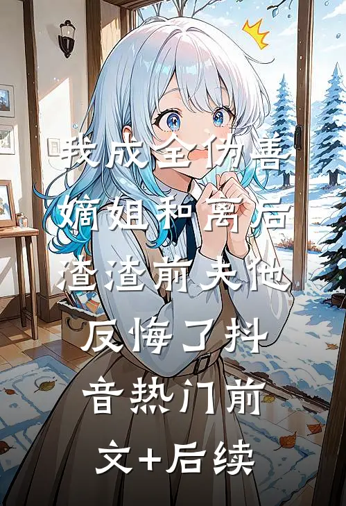 我成全伪善嫡姐和离后，渣渣前夫他反悔了抖音热门前文+后续