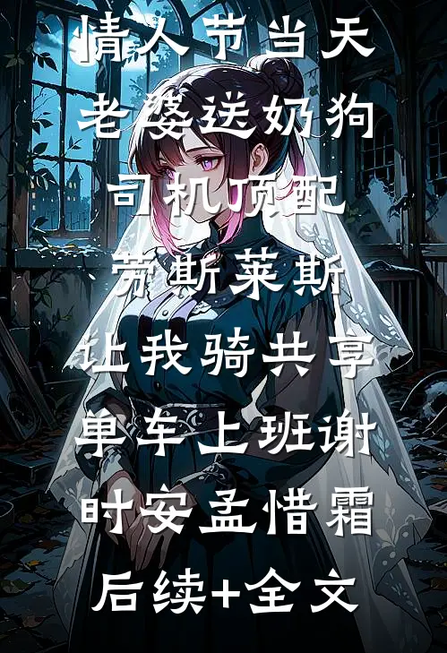 情人节当天老婆送奶狗司机顶配劳斯莱斯，让我骑共享单车上班谢时安孟惜霜后续+全文
