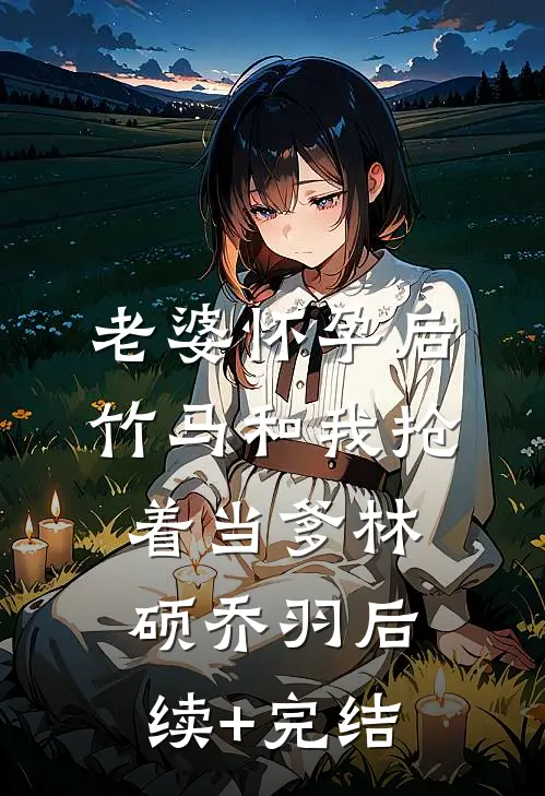 老婆怀孕后，竹马和我抢着当爹林硕乔羽后续+完结