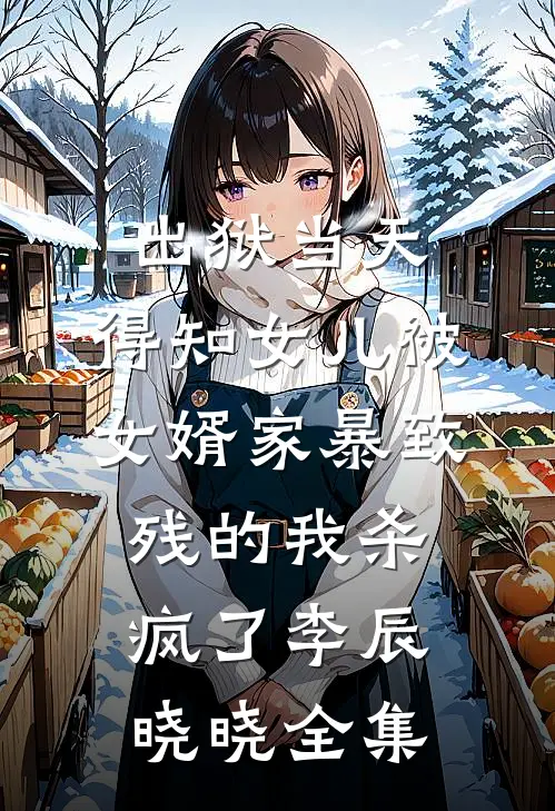出狱当天，得知女儿被女婿家暴致残的我杀疯了李辰晓晓全集