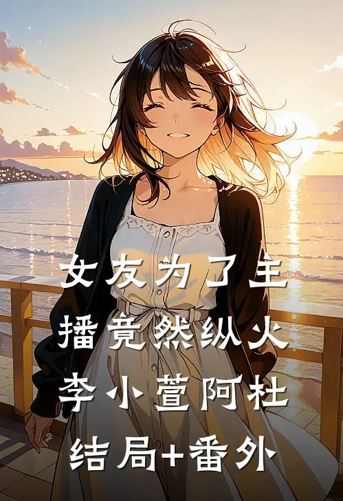 女友为了主播竟然纵火李小萱阿杜结局+番外