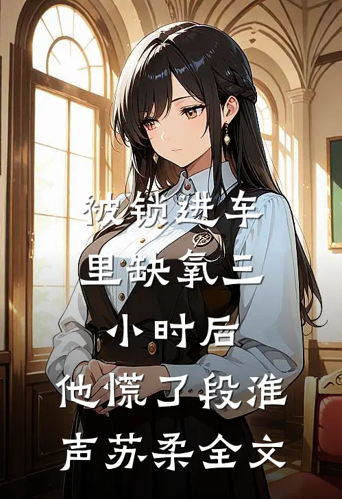 被锁进车里缺氧三小时后，他慌了段淮声苏柔全文