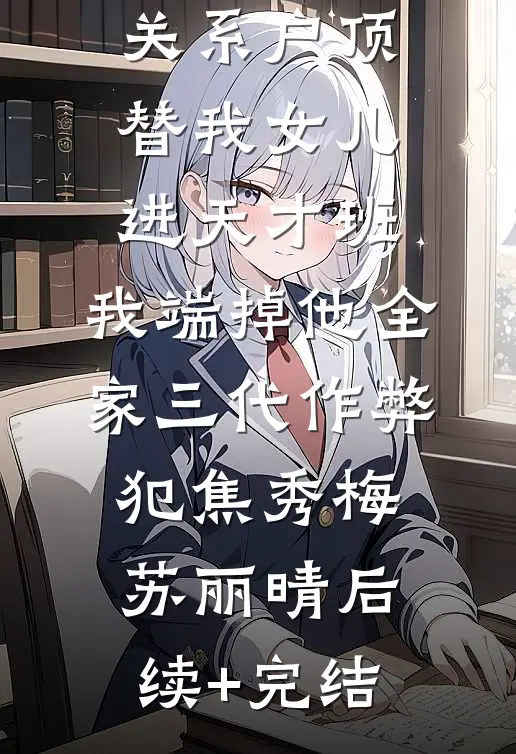 关系户顶替我女儿进天才班，我端掉他全家三代作弊犯焦秀梅苏丽晴后续+完结