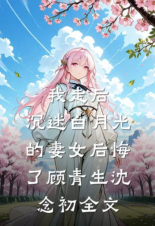 我走后，沉迷白月光的妻女后悔了顾青生沈念初全文