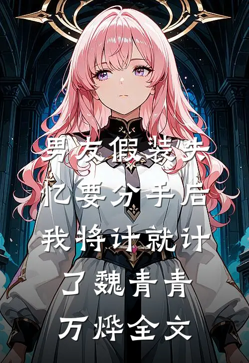 男友假装失忆要分手后，我将计就计了魏青青万烨全文