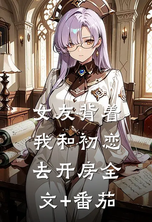 女友背着我和初恋去开房全文+番茄