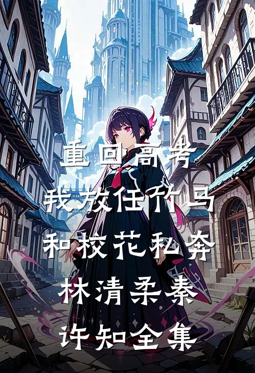 重回高考，我放任竹马和校花私奔林清柔秦许知全集