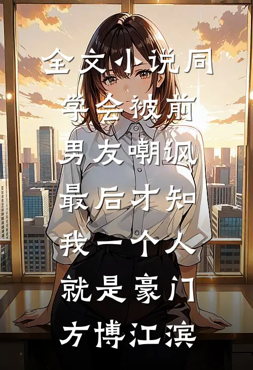 全文小说同学会被前男友嘲讽，最后才知我一个人就是豪门方博江滨
