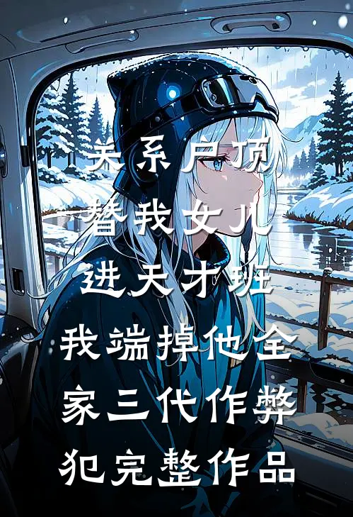 关系户顶替我女儿进天才班，我端掉他全家三代作弊犯完整作品