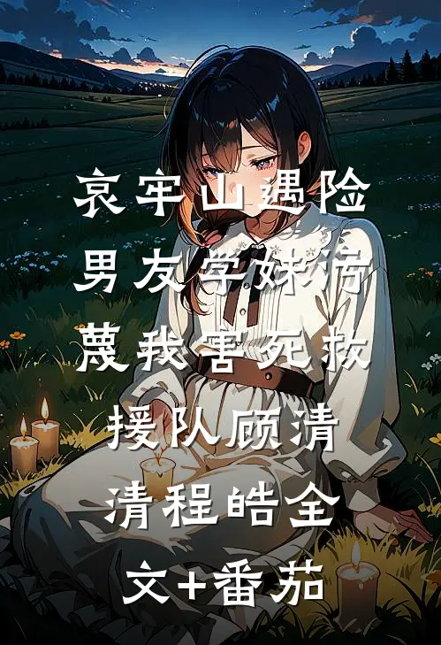 哀牢山遇险，男友学妹污蔑我害死救援队顾清清程皓全文+番茄