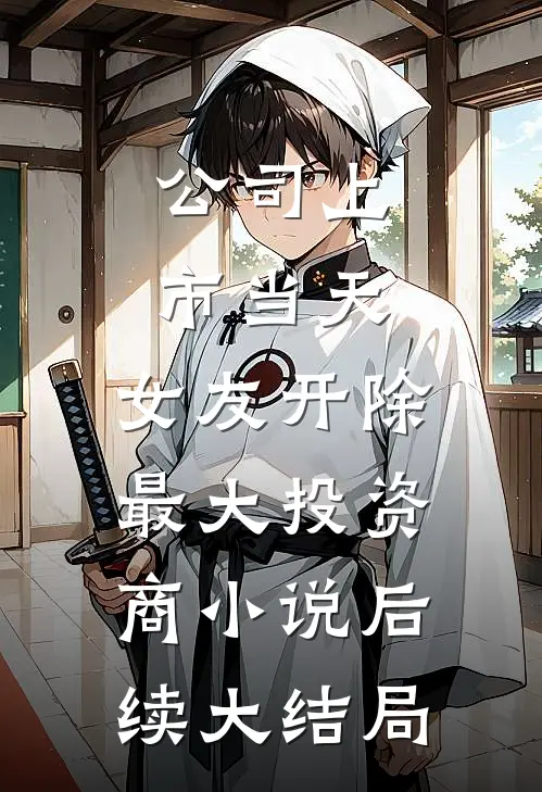 公司上市当天，女友开除最大投资商小说后续大结局