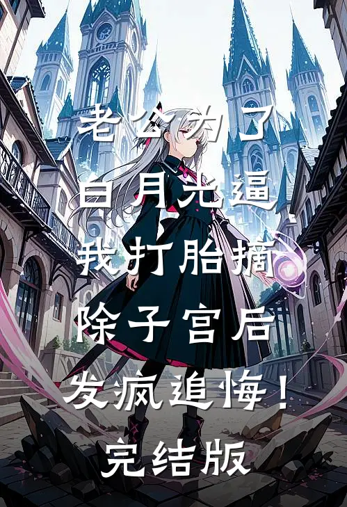 老公为了白月光逼我打胎摘除子宫后，发疯追悔！完结版