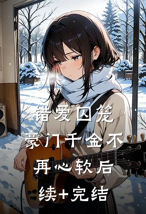 错爱囚笼，豪门千金不再心软后续+完结