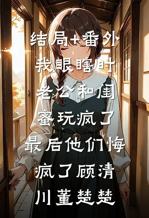 结局+番外我眼瞎时老公和闺蜜玩疯了，最后他们悔疯了顾清川董楚楚