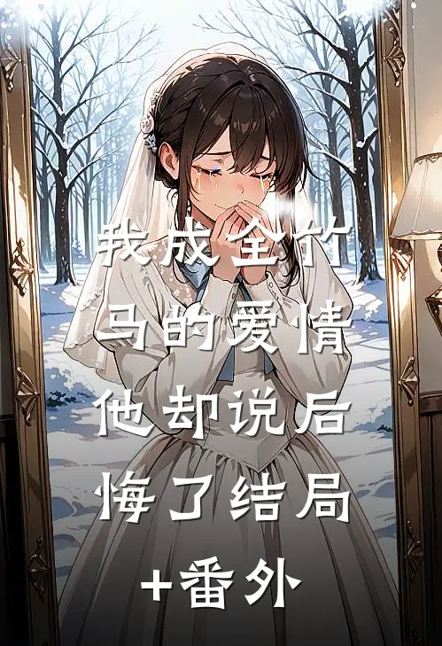 我成全竹马的爱情，他却说后悔了结局+番外