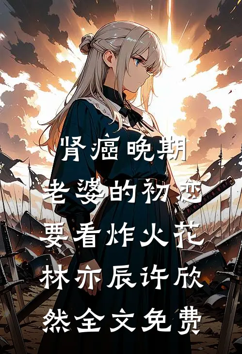 肾癌晚期，老婆的初恋要看炸火花林亦辰许欣然全文免费