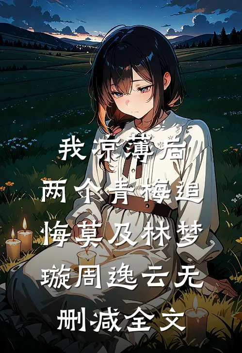 我凉薄后，两个青梅追悔莫及林梦璇周逸云无删减全文